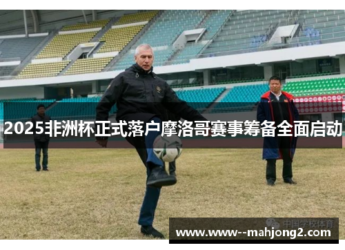 2025非洲杯正式落户摩洛哥赛事筹备全面启动 2025非洲杯正式落户摩洛哥赛事筹备全面启动